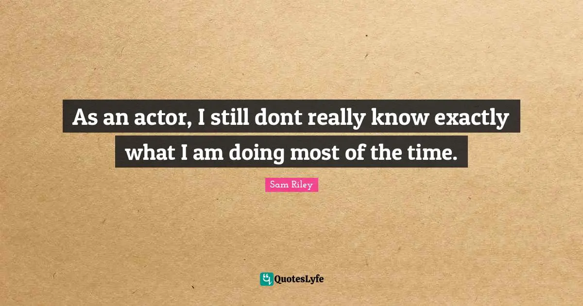 As an actor, I still dont really know exactly what I am doing most of the time.