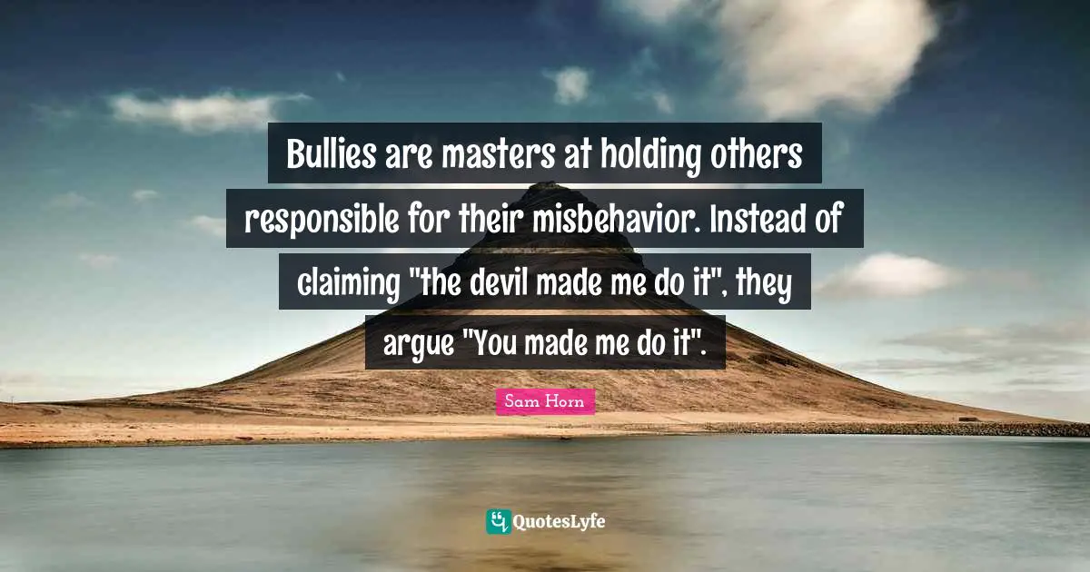 Bullies are masters at holding others responsible for their misbehavior. Instead of claiming "the devil made me do it", they argue "You made me do it".