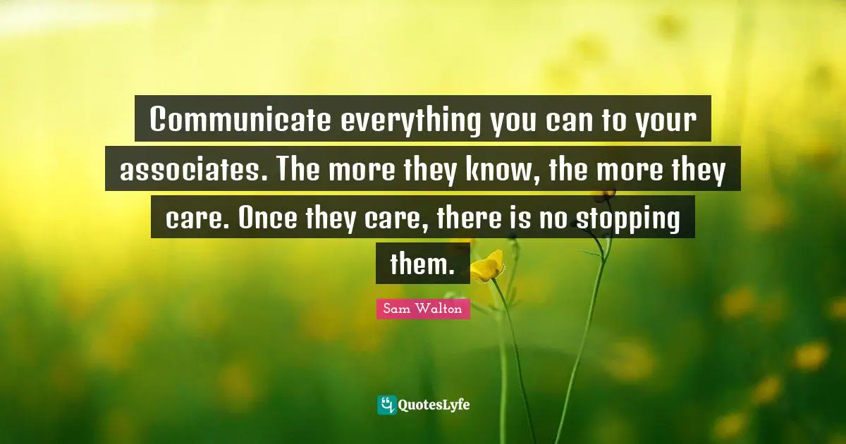 Sam Walton Quotes: Communicate everything you can to your associates. The more they know, the more they care. Once they care, there is no stopping them.