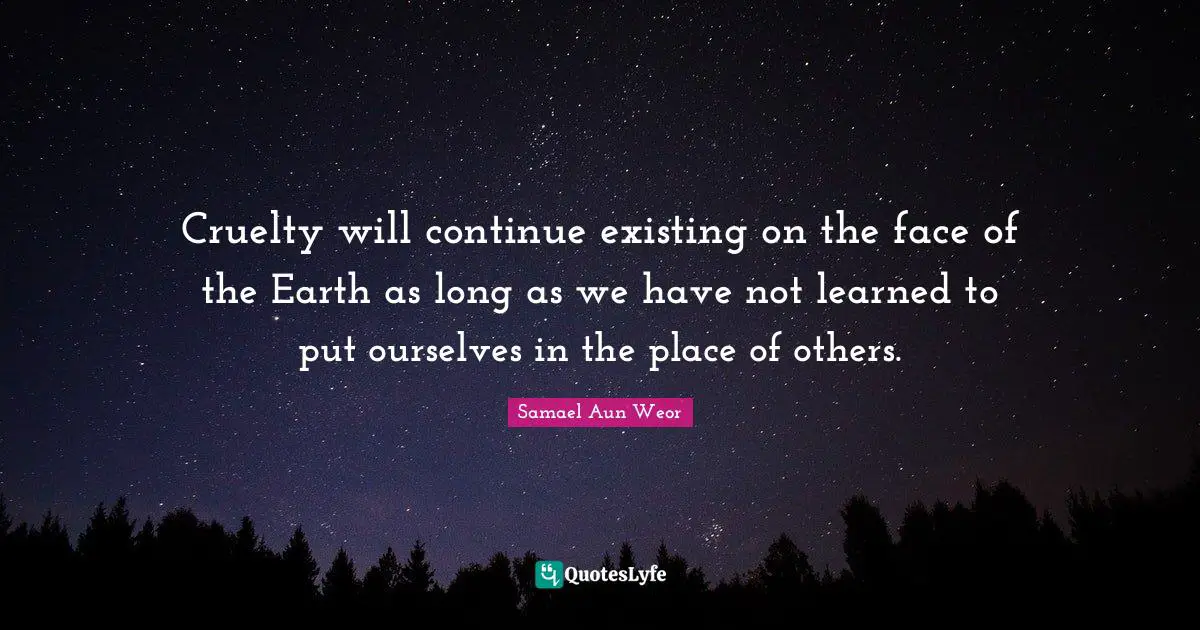 Cruelty will continue existing on the face of the Earth as long as we have not learned to put ourselves in the place of others.