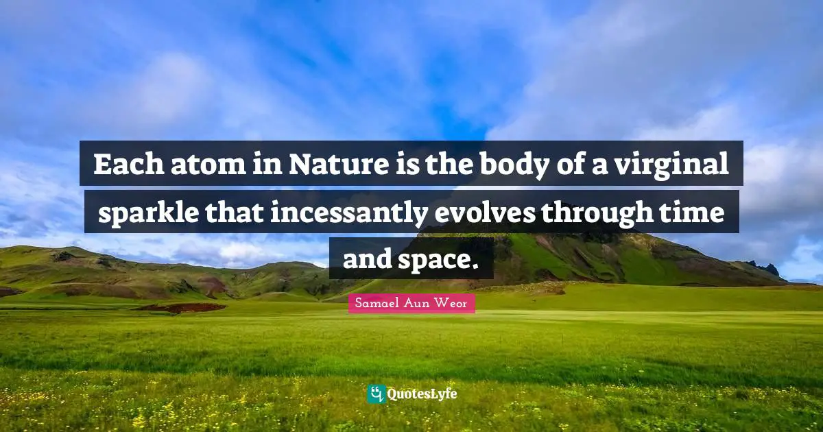 Each atom in Nature is the body of a virginal sparkle that incessantly evolves through time and space.