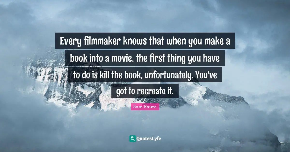 Every filmmaker knows that when you make a book into a movie, the first thing you have to do is kill the book, unfortunately. You've got to recreate it.