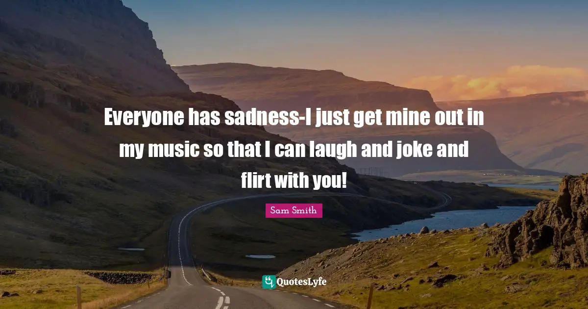 Everyone has sadness-I just get mine out in my music so that I can laugh and joke and flirt with you!