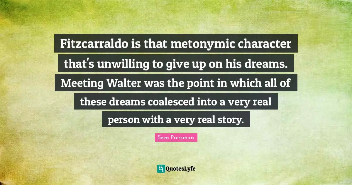 Fitzcarraldo is that metonymic character that's unwilling to give up on his dreams. Meeting Walter was the point in which all of these dreams coalesced into a very real person with a very real story.