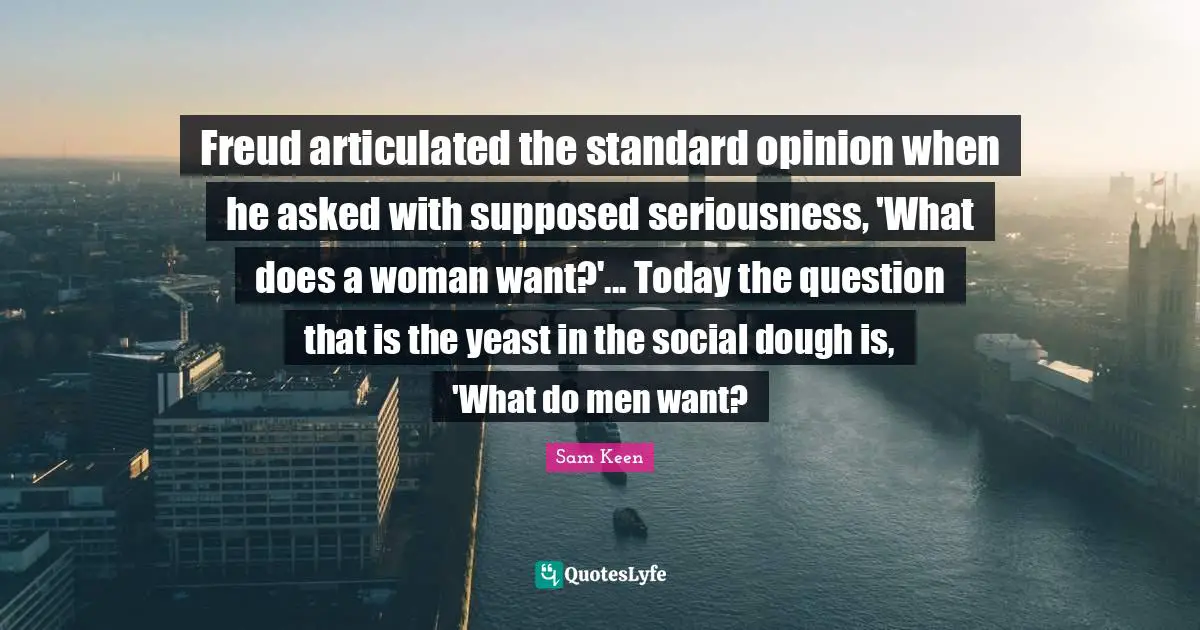Freud articulated the standard opinion when he asked with supposed seriousness, 'What does a woman want?'... Today the question that is the yeast in the social dough is, 'What do men want?