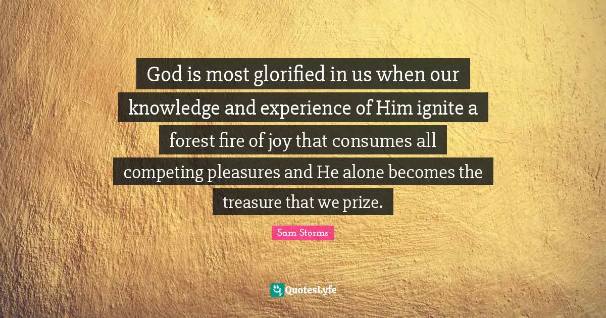 Prize Quotes: "God is most glorified in us when our knowledge and experience of Him ignite a forest fire of joy that consumes all competing pleasures and He alone becomes the treasure that we prize."