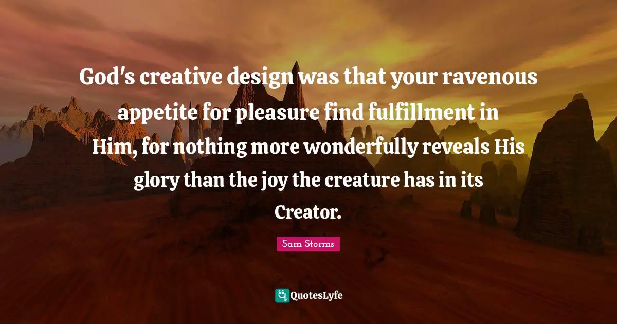 God's creative design was that your ravenous appetite for pleasure find fulfillment in Him, for nothing more wonderfully reveals His glory than the joy the creature has in its Creator.