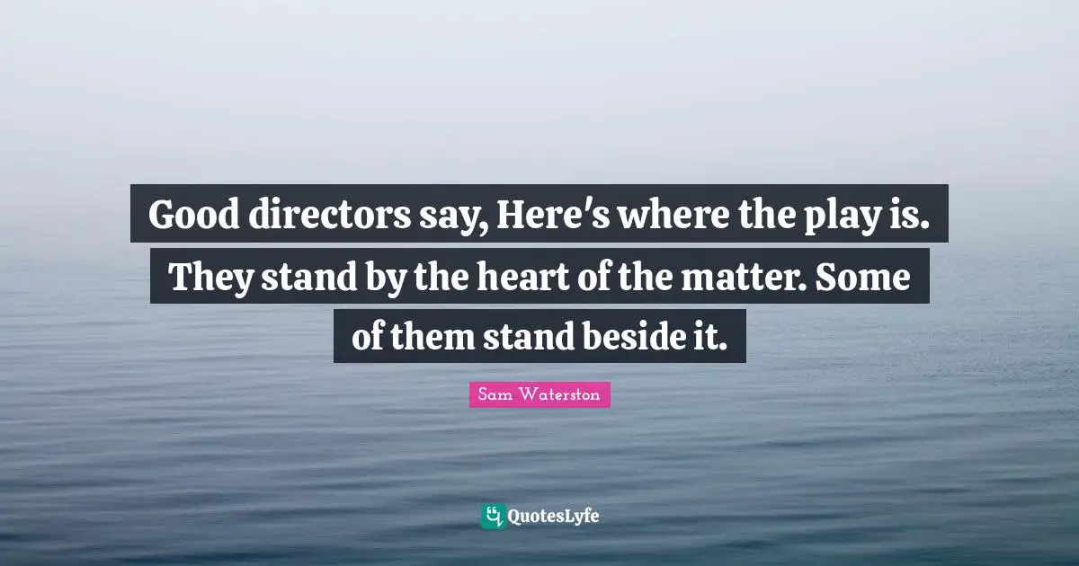 Good directors say, Here's where the play is. They stand by the heart of the matter. Some of them stand beside it.