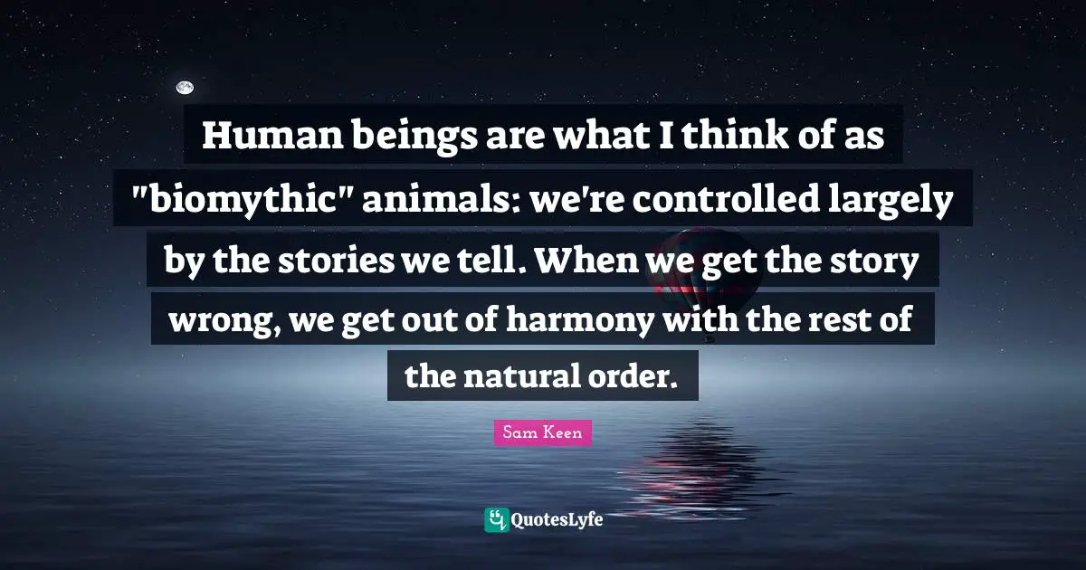 Human beings are what I think of as "biomythic" animals: we're controlled largely by the stories we tell. When we get the story wrong, we get out of harmony with the rest of the natural order.