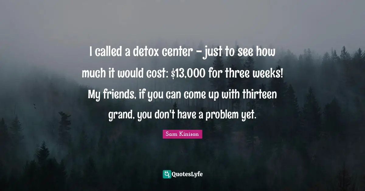 I called a detox center - just to see how much it would cost: $13,000 for three weeks! My friends, if you can come up with thirteen grand, you don't have a problem yet.