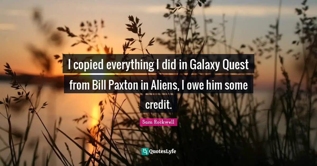 I copied everything I did in Galaxy Quest from Bill Paxton in Aliens, I owe him some credit.