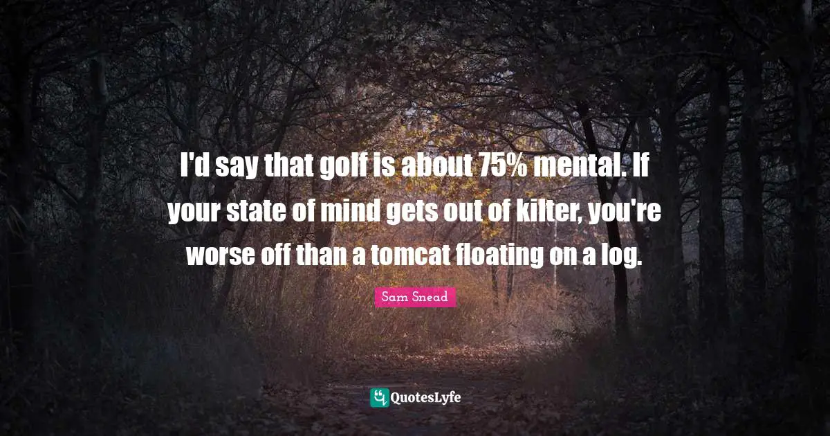 I'd say that golf is about 75% mental. If your state of mind gets out of kilter, you're worse off than a tomcat floating on a log.