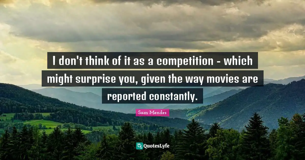 I don't think of it as a competition - which might surprise you, given the way movies are reported constantly.
