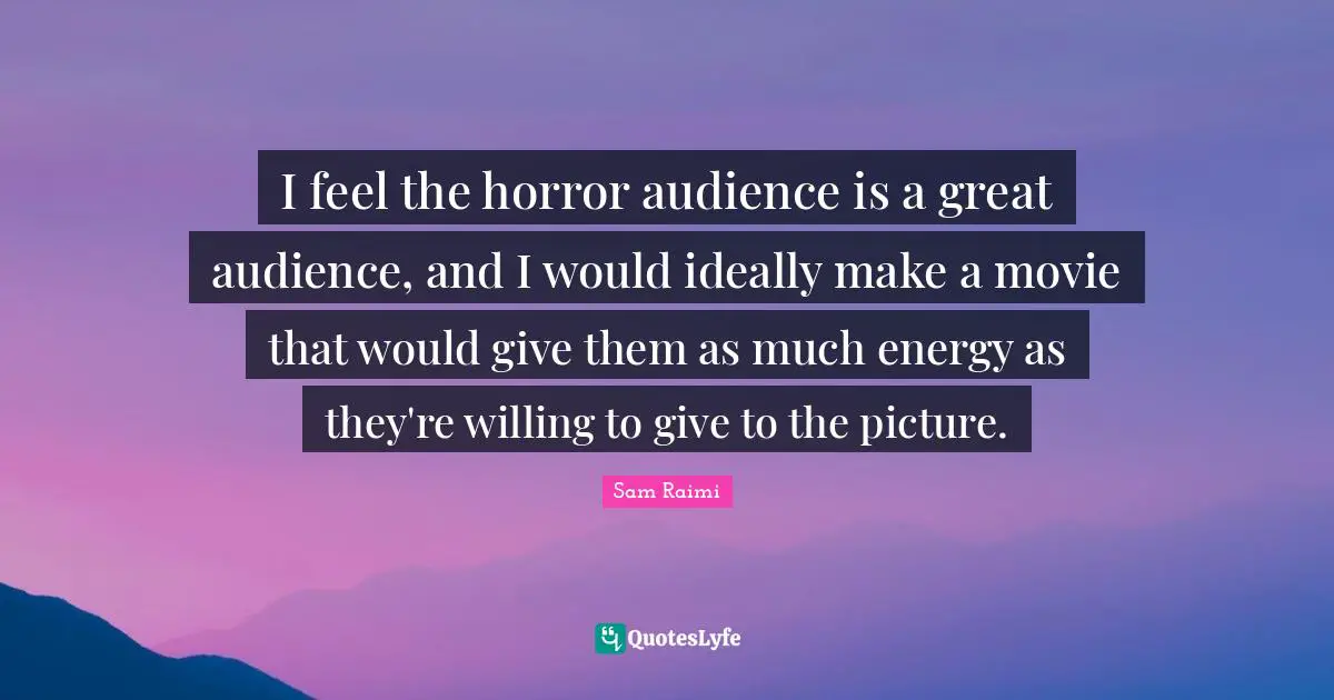 I feel the horror audience is a great audience, and I would ideally make a movie that would give them as much energy as they're willing to give to the picture.