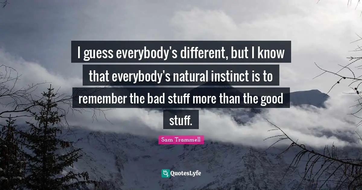 I guess everybody's different, but I know that everybody's natural instinct is to remember the bad stuff more than the good stuff.