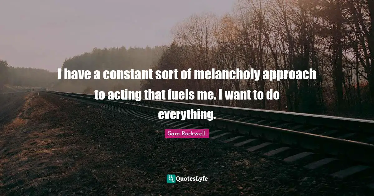 I have a constant sort of melancholy approach to acting that fuels me. I want to do everything.