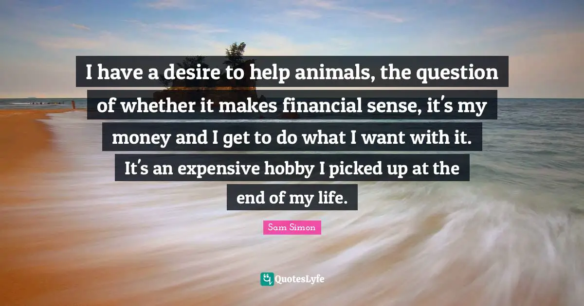 I have a desire to help animals, the question of whether it makes financial sense, it's my money and I get to do what I want with it. It's an expensive hobby I picked up at the end of my life.