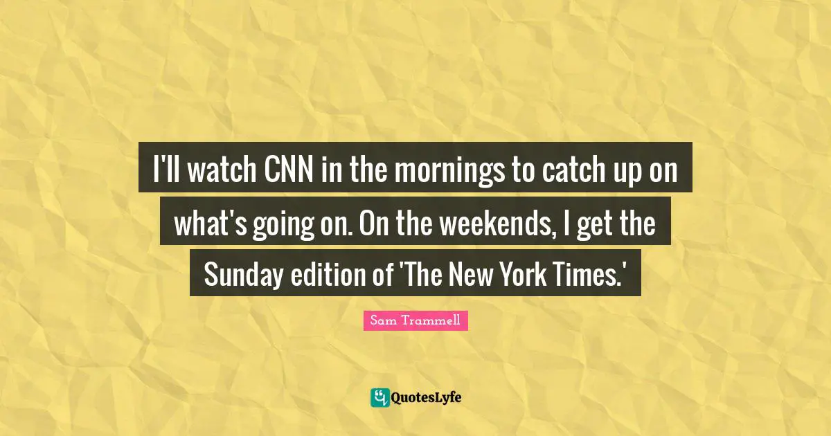 I'll watch CNN in the mornings to catch up on what's going on. On the weekends, I get the Sunday edition of 'The New York Times.'