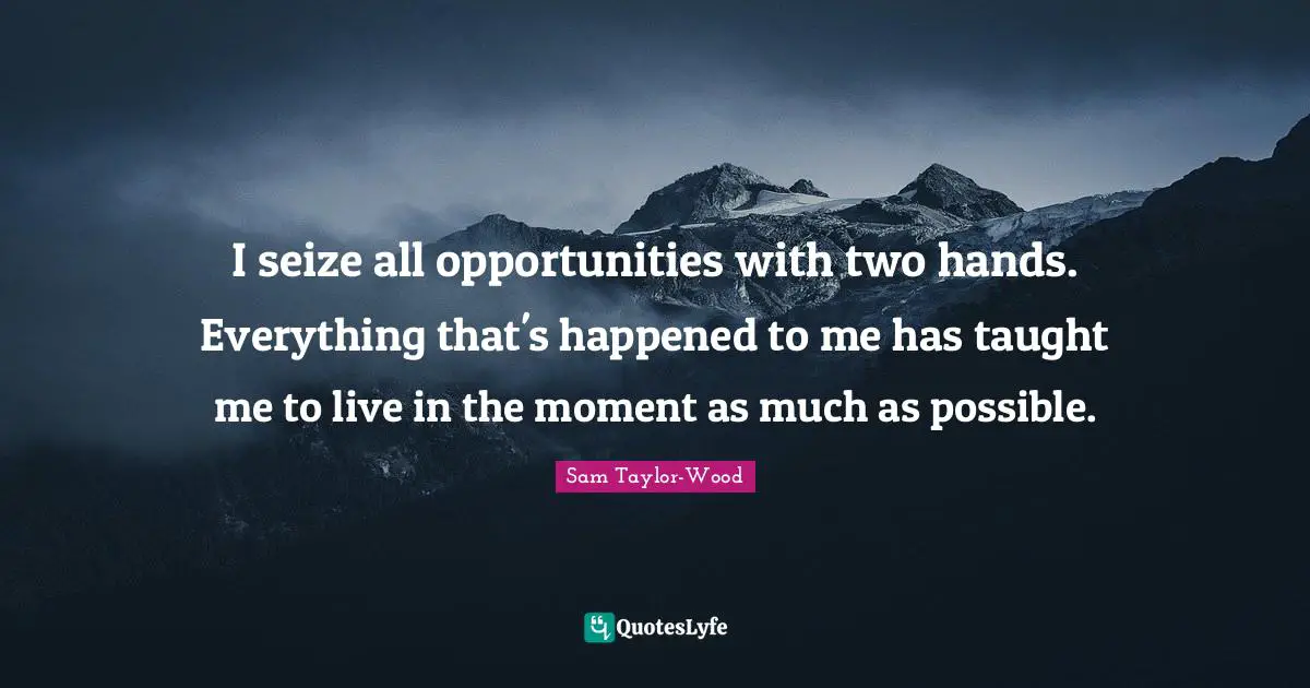 I seize all opportunities with two hands. Everything that's happened to me has taught me to live in the moment as much as possible.