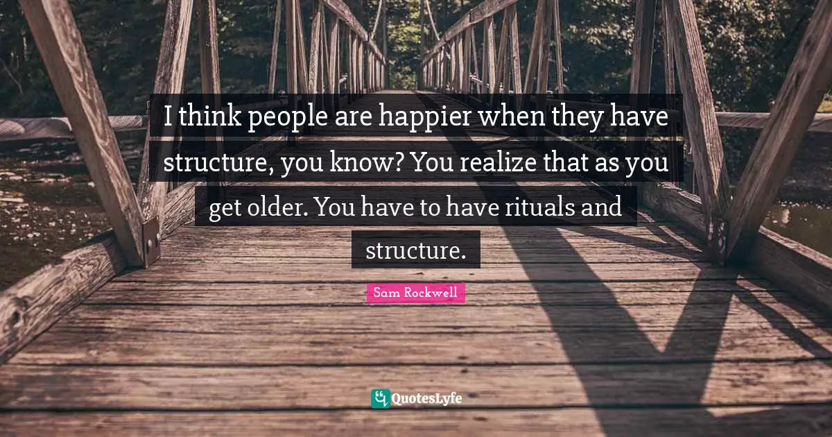I think people are happier when they have structure, you know? You realize that as you get older. You have to have rituals and structure.