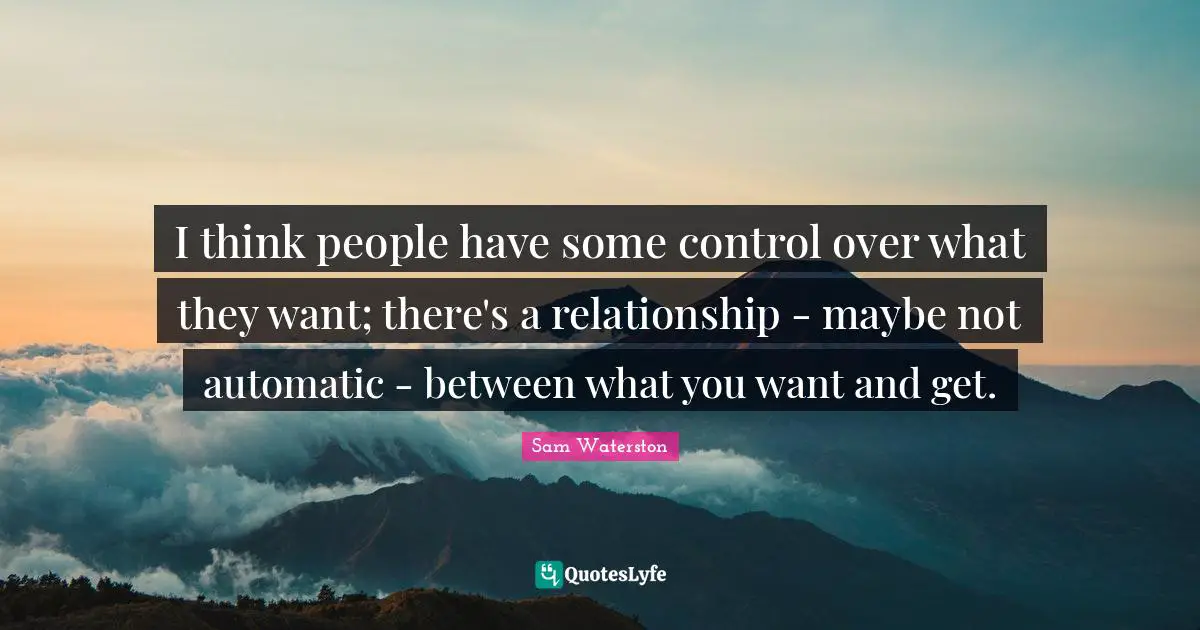 I think people have some control over what they want; there's a relationship - maybe not automatic - between what you want and get.