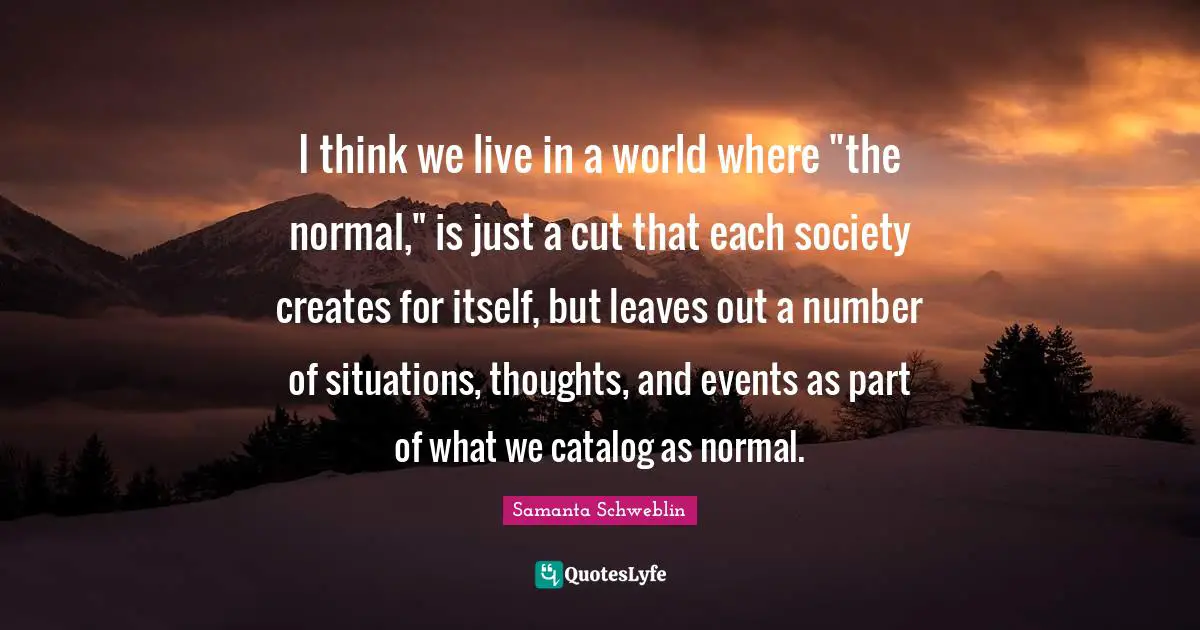 I think we live in a world where "the normal," is just a cut that each society creates for itself, but leaves out a number of situations, thoughts, and events as part of what we catalog as normal.