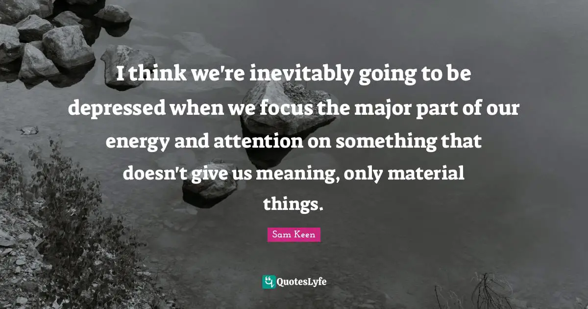 I think we're inevitably going to be depressed when we focus the major part of our energy and attention on something that doesn't give us meaning, only material things.