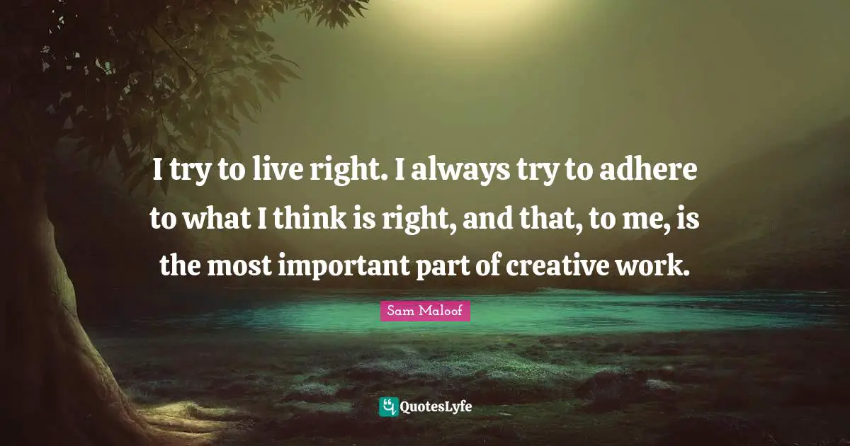I try to live right. I always try to adhere to what I think is right, and that, to me, is the most important part of creative work.