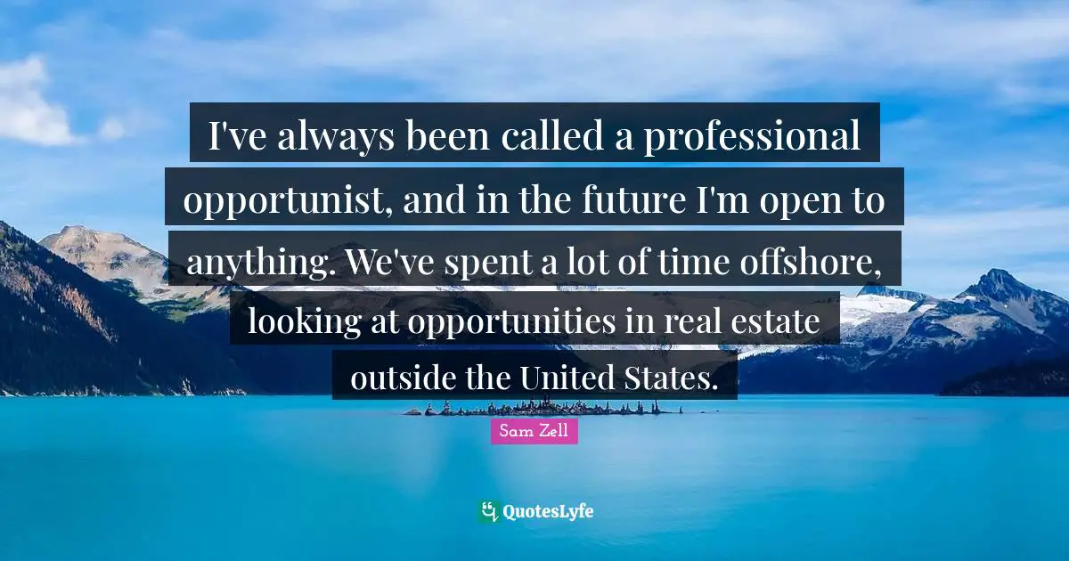 I've always been called a professional opportunist, and in the future I'm open to anything. We've spent a lot of time offshore, looking at opportunities in real estate outside the United States.