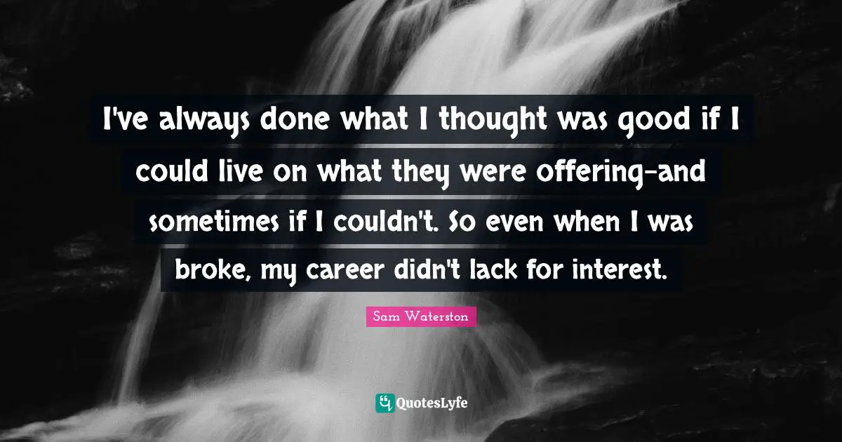 I've always done what I thought was good if I could live on what they were offering-and sometimes if I couldn't. So even when I was broke, my career didn't lack for interest.