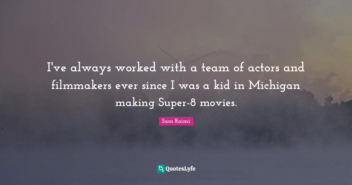I've always worked with a team of actors and filmmakers ever since I was a kid in Michigan making Super-8 movies.