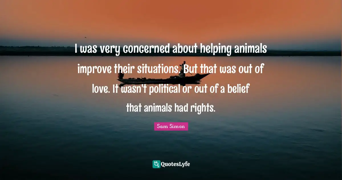 I was very concerned about helping animals improve their situations. But that was out of love. It wasn't political or out of a belief that animals had rights.
