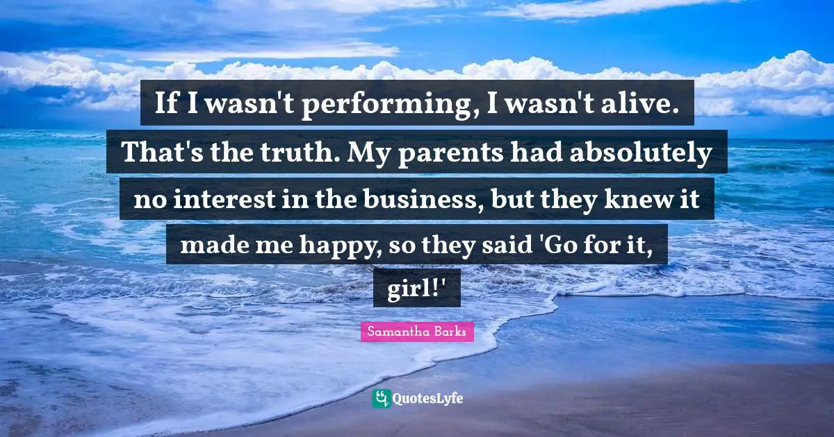 If I wasn't performing, I wasn't alive. That's the truth. My parents had absolutely no interest in the business, but they knew it made me happy, so they said 'Go for it, girl!'