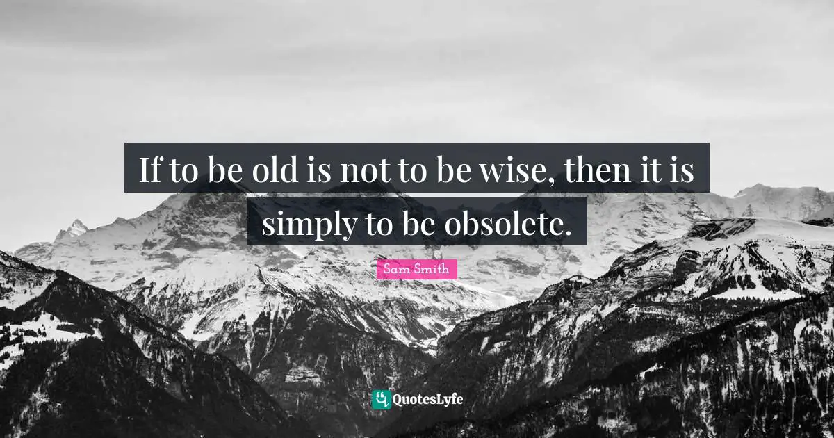 If to be old is not to be wise, then it is simply to be obsolete.