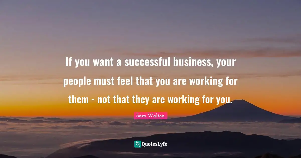 Sam Walton Quotes: If you want a successful business, your people must feel that you are working for them - not that they are working for you.
