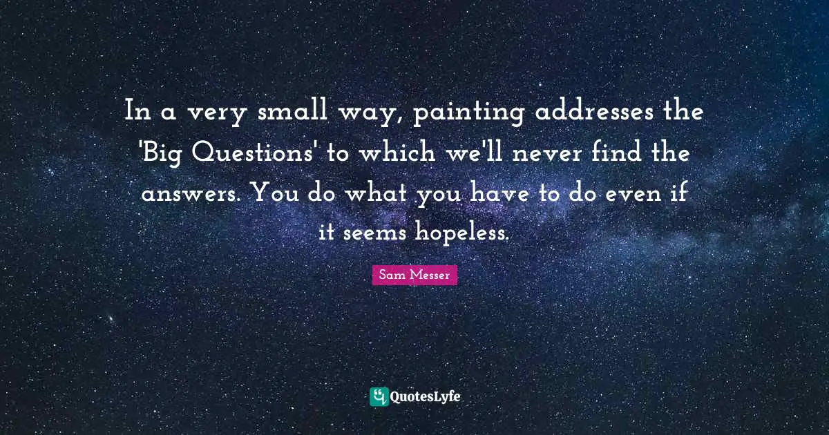 In a very small way, painting addresses the 'Big Questions' to which we'll never find the answers. You do what you have to do even if it seems hopeless.