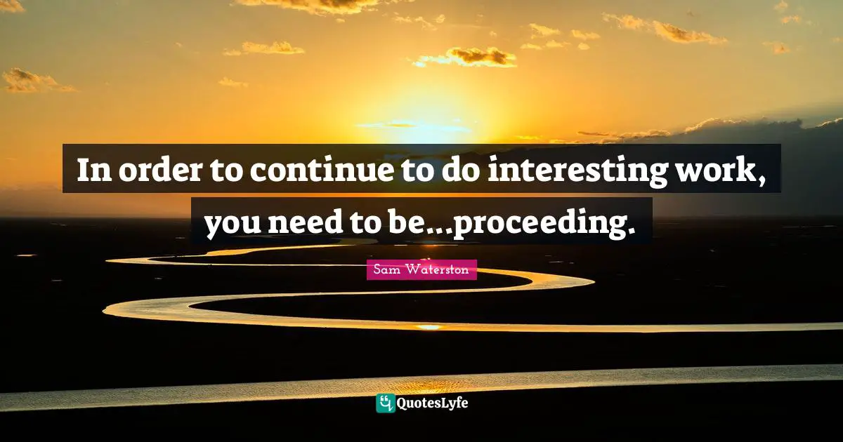 In order to continue to do interesting work, you need to be...proceeding.