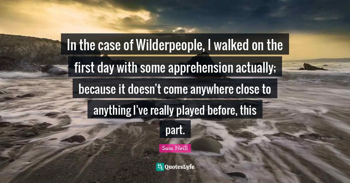 Sam Neill Quotes: "In the case of Wilderpeople, I walked on the first day with some apprehension actually; because it doesn't come anywhere close to anything I've really played before, this part."
