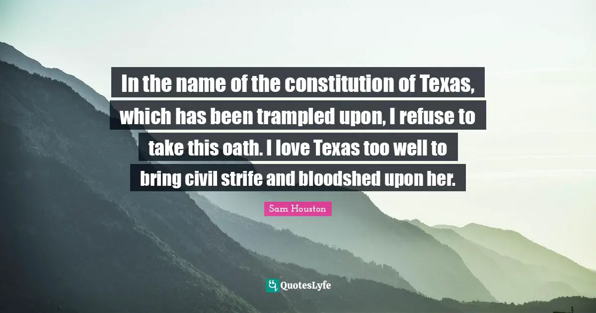 Texas Quotes: "In the name of the constitution of Texas, which has been trampled upon, I refuse to take this oath. I love Texas too well to bring civil strife and bloodshed upon her."