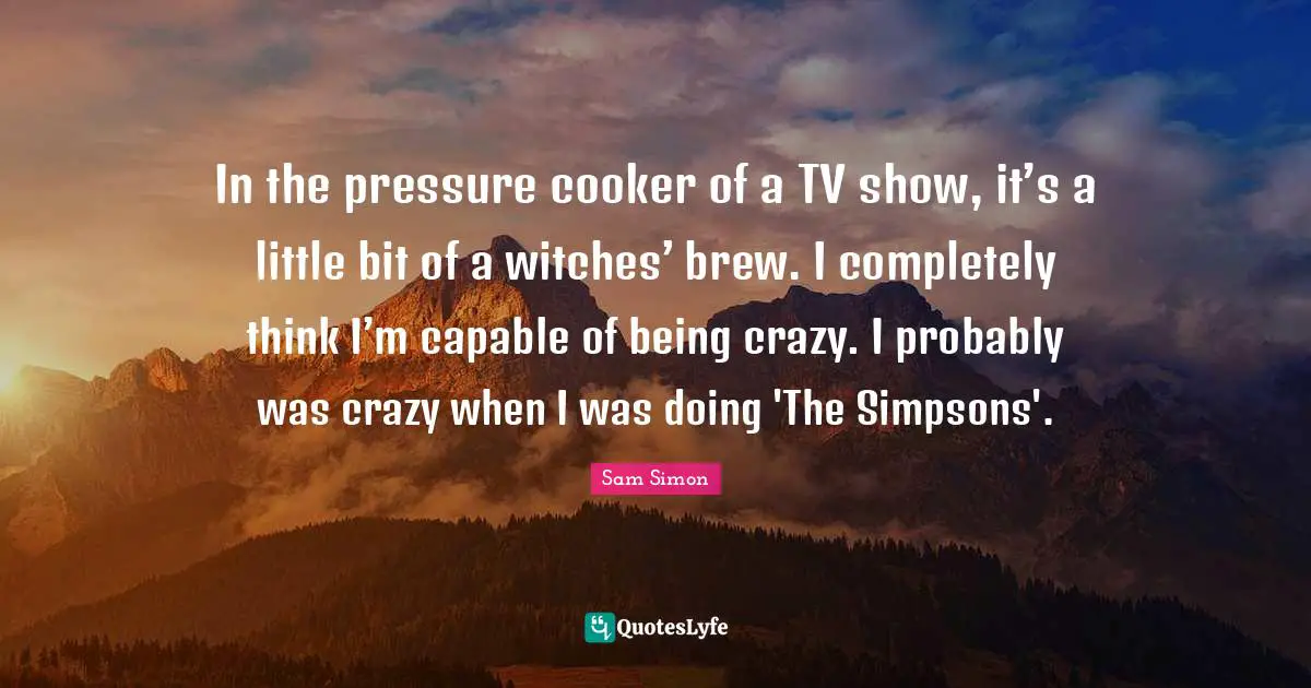 In the pressure cooker of a TV show, it’s a little bit of a witches’ brew. I completely think I’m capable of being crazy. I probably was crazy when I was doing 'The Simpsons'.