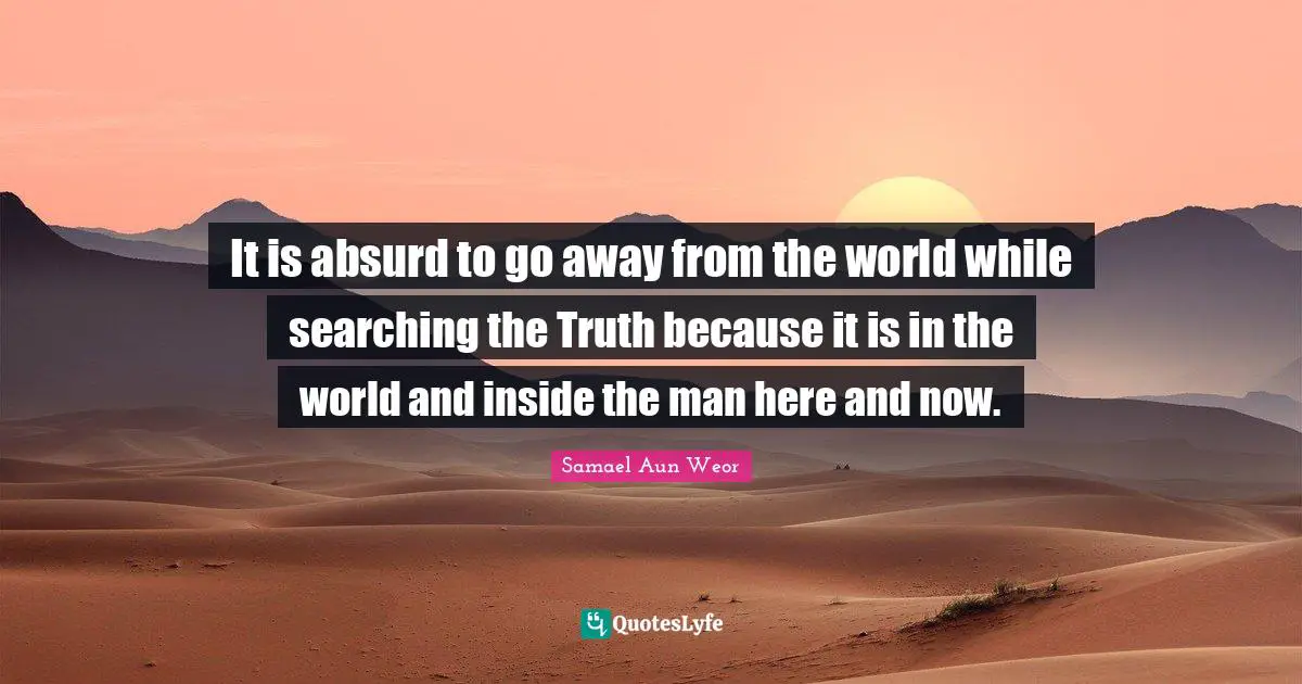 It is absurd to go away from the world while searching the Truth because it is in the world and inside the man here and now.