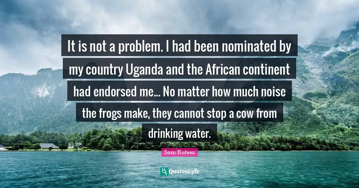 Frogs Quotes: "It is not a problem. I had been nominated by my country Uganda and the African continent had endorsed me... No matter how much noise the frogs make, they cannot stop a cow from drinking water."