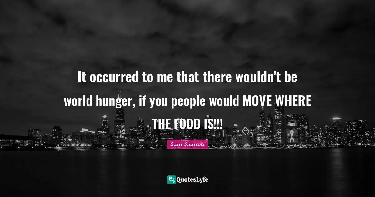 It occurred to me that there wouldn't be world hunger, if you people would MOVE WHERE THE FOOD IS!!!
