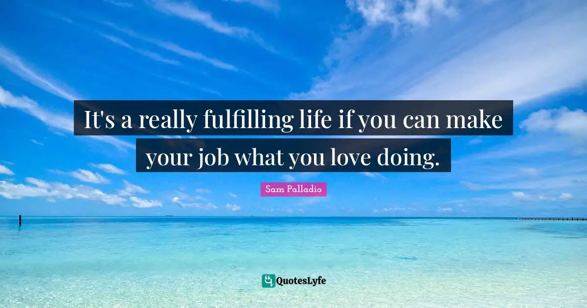 It's a really fulfilling life if you can make your job what you love doing.