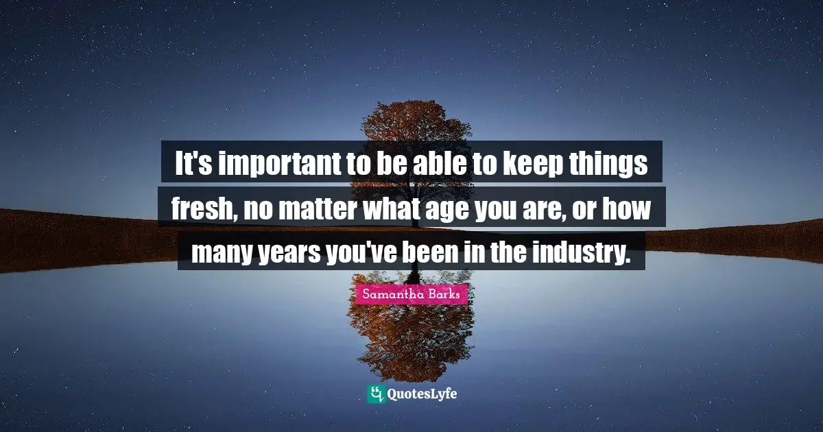 It's important to be able to keep things fresh, no matter what age you are, or how many years you've been in the industry.