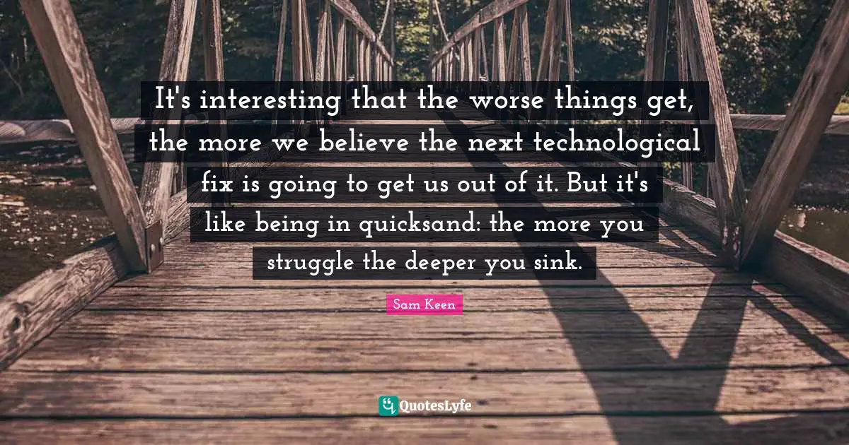 It's interesting that the worse things get, the more we believe the next technological fix is going to get us out of it. But it's like being in quicksand: the more you struggle the deeper you sink.