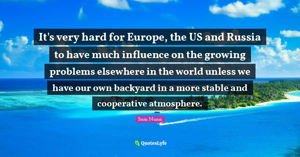 It's very hard for Europe, the US and Russia to have much influence on the growing problems elsewhere in the world unless we have our own backyard in a more stable and cooperative atmosphere.