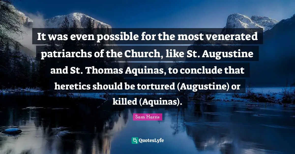 It was even possible for the most venerated patriarchs of the Church, like St. Augustine and St. Thomas Aquinas, to conclude that heretics should be tortured (Augustine) or killed (Aquinas).