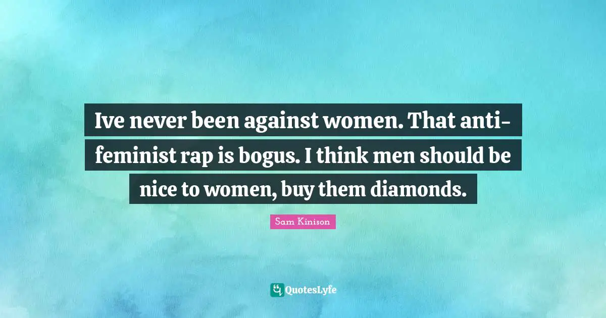 Ive never been against women. That anti-feminist rap is bogus. I think men should be nice to women, buy them diamonds.