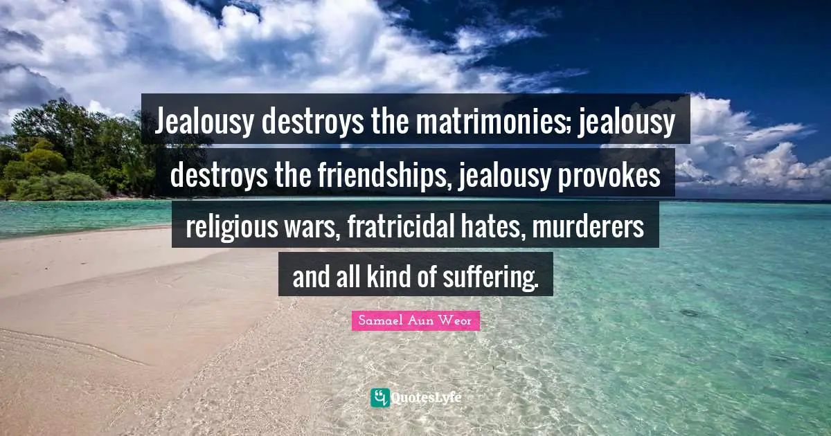 Jealousy destroys the matrimonies; jealousy destroys the friendships, jealousy provokes religious wars, fratricidal hates, murderers and all kind of suffering.
